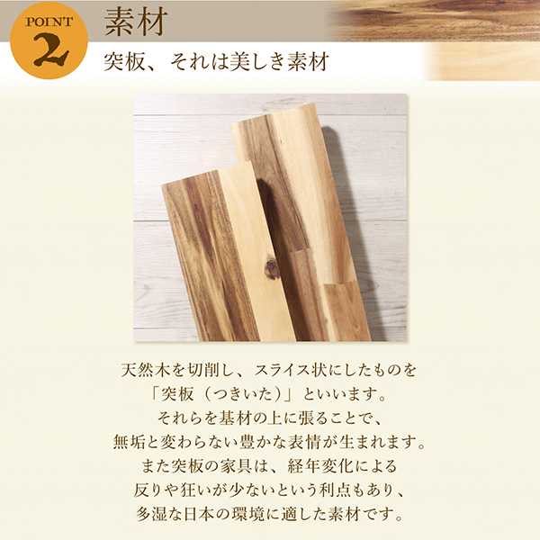 突板、それは美しき素材。天然木を切削し、スライス状にしたものを「突板（つきいた）」といいます、それらを基材の上に張ることで、無垢と変わらない豊かな表情が生まれます。