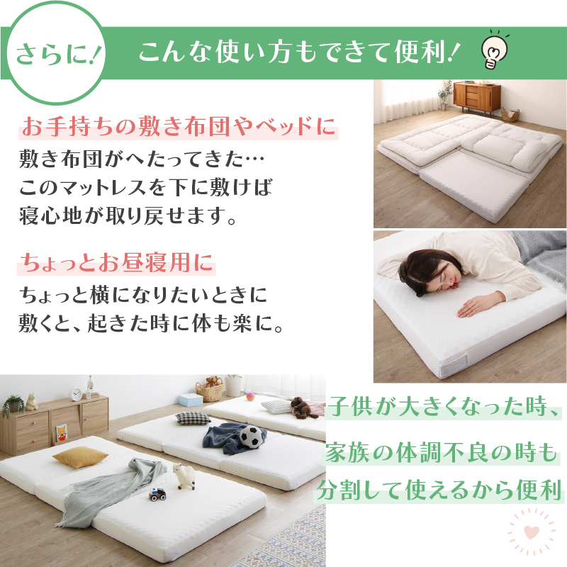 お手持ちの敷布団宇あベッドに、敷き布団がへたってきた・・・、このマットレスを下に敷けば、寝心地が取り戻せます。ちょっとお昼寝用に、ちょっと横になりたいときに敷くと、起きた時に体も楽に。子どもが大きくなった時、家族の体調不良の時も、分割して使えるから便利！