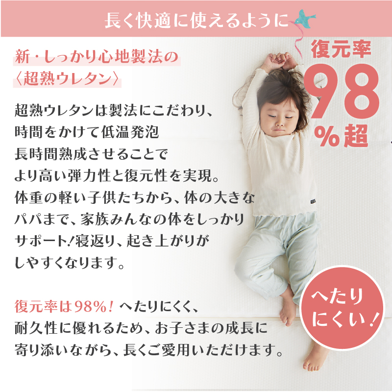 長く快適に使えるように、【新・しっかり心地製法の＜超熟ウレタン＞】超熟ウレタンは製法にこだわり、時間をかけて低温発泡、長時間熟成させることで、より高い弾力性と復元性を実現。体重の軽い子供たちから、体の大きなパパまで、家族みんなの体をしっかりサポート！ 寝返り、起き上がりがしやすくなります。