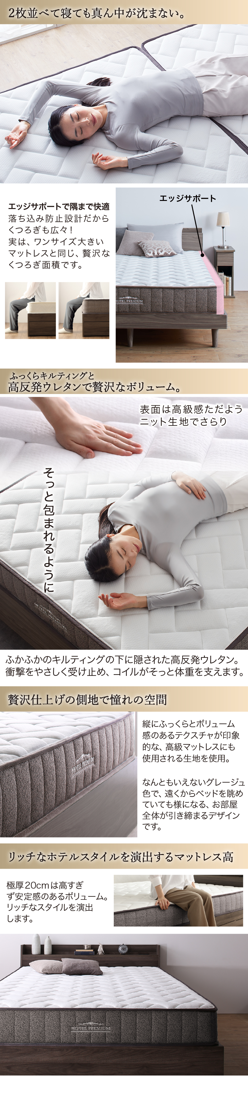 2つ並べて寝ても、真ん中が沈まない。ふっくらキルティングと、高反発ウレタンで贅沢なボリューム。贅沢仕上げの側地で憧れの空間。リッチなホテルスタイルうぃ演出するマットレス高、極厚20cmは高過ぎず安定感のあるボリューム。