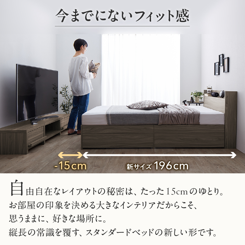 今までのないフィット感。自由自在なレイアウトの秘密は、たった15cmのゆとり。お部屋の印象を決める大きなインテリアだからこそ、思うままに、好きな場所に。縦長の常識を覆す、スタンダードの新しい形です。