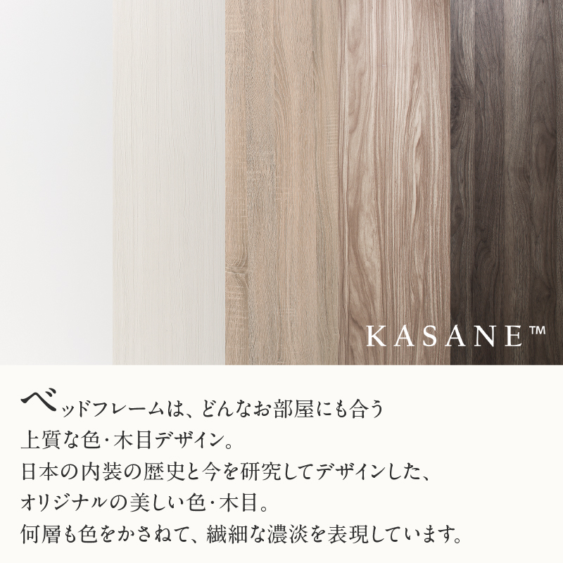 ベッドフレームは、どんなお部屋にも合う、上質な色・木目デザイン。日本の内装の歴史と今を研究してデザインした、オリジナルの美しい色・木目。何層も色をかさねて、繊細な濃淡を表現しています。