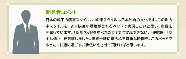 【開発者コメント】日本の親子の寝室スタイル、川の字スタイルは日本独自の文化です。この川の字スタイルを、より快適な睡眠がとれるベッドで実現したいと思い、商品を開発しています。