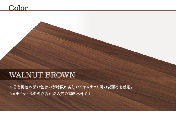 フレームカラーは【ウォルナットブラウン】木目の深い色合いが特徴の美しいウォルナット調の表面材を使用。ウォルナットはその色合いが人気の高級木材です。