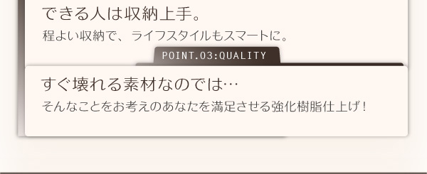 できる人は収納上手。程よい収納で、ライフスタイルもスマートに。すぐ壊れる素材なのでは・・・そんなことをお考えのあなたを満足させる強化樹脂仕上げ！