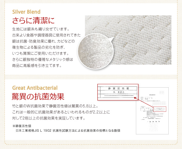 【銀糸】生地には銀糸も織り交ぜています。銀は抗菌・防臭効果に優れ、カビなどの微生物による製品の劣化を防ぎ、いつも清潔にご使用いただけます。【驚異の抗菌効果】竹と銀のW抗菌効果で、静菌活性値は驚異の5.8以上。