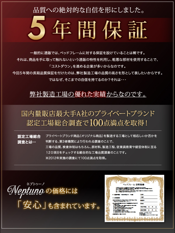 【ベッドフレームは、5年保証】品質への絶対的な自信を形にしました。ネプトゥーノの価格には「安心」も含まれています。