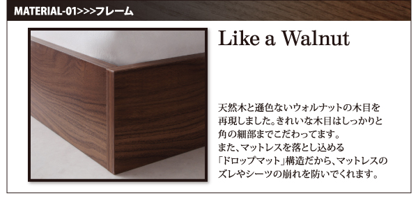 天然木と遜色ないウォルナットの木目を再現しました。きれいな木目はしっかりと角の細部までこだわってます。また、マットレスを落とし込める「ドロップマット」構造だから、マットレスのズレやシーツの崩れを防いでくれます。