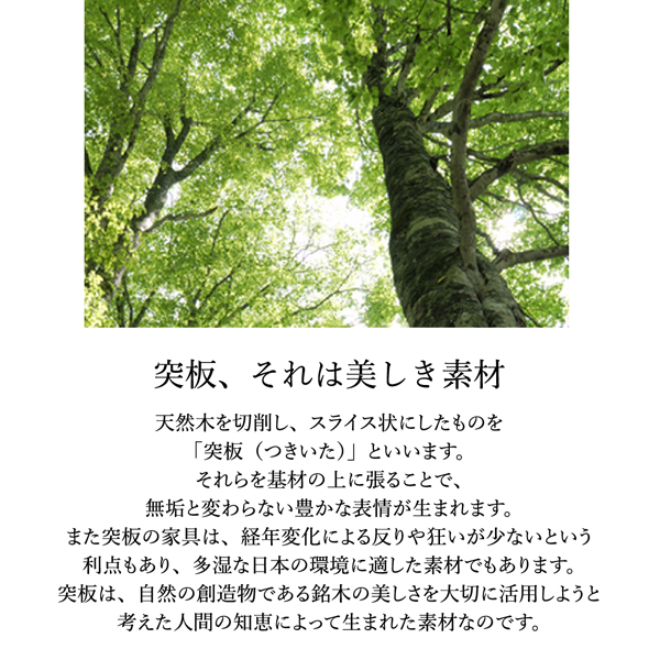 突板、それは美しい素材、天然木を切削し、スライス状にしたものを「突板（つきいた）」といいます。それらを基材の上に張ることで、無垢と変わらない豊かな表情が生まれます。また、突板の家具は、経年変化による反りや狂いが少ないという利点もある、多湿な日本の環境に適した素材でもあります。突板は、自然の創造物である銘木の美しさを活用しようと考えた人間の知恵によって生まれた素材なのです。