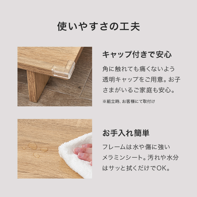 【使いやすさの工夫 キャップ付きで安心】角に触れても痛くないよう透明キャップをご用意。お子さまがいるご家庭も安心。【お手入れ簡単】フレームは水や傷に強いメラミンシート。汚れや水分はサッと拭くだけでOK。