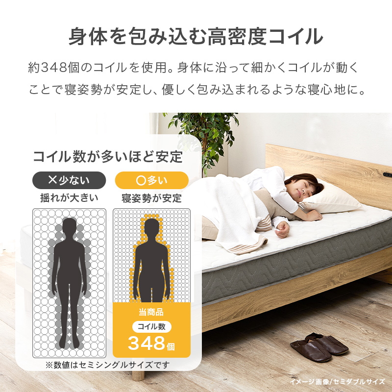 【身体を包み込む高密度コイル】約348個のコイルを使用（セミシングルサイズ）。身体の沿って細かくコイルが動くことで寝姿勢が安定し、優しく包み込まれるような寝心地に。