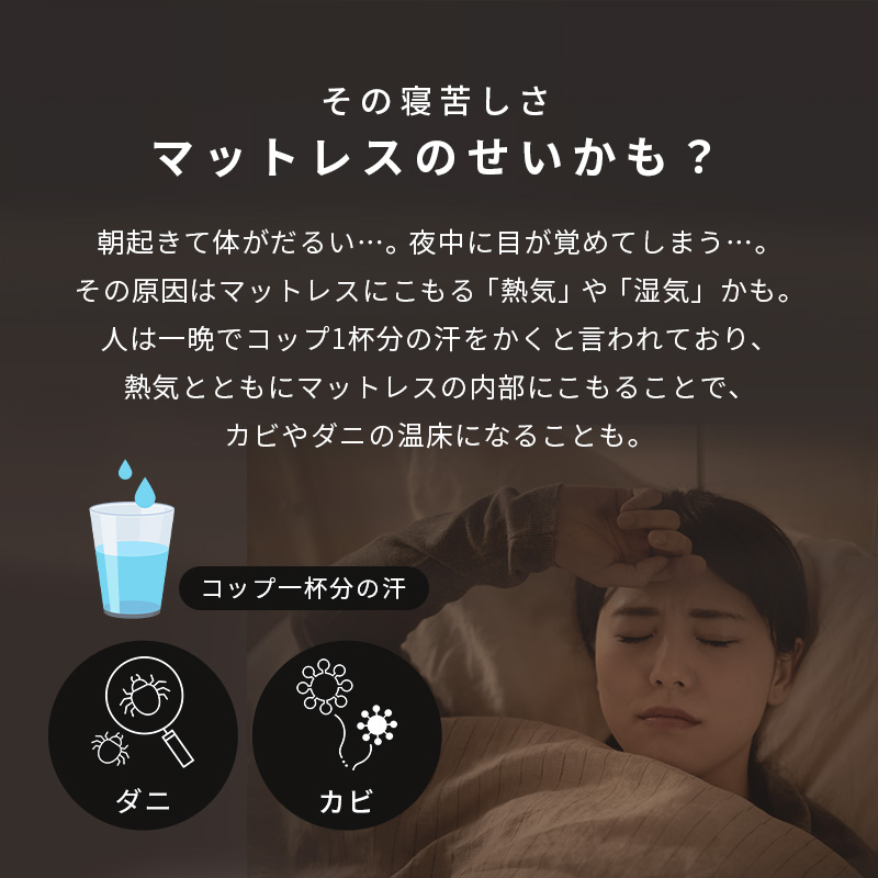 その寝苦しさ、マットレスのせいかも？ その原因はマットレスにこもる「熱気」や「湿気」かも。人は一晩でコップ1杯分の汗をかくと言われており、熱気とともにマットレスの内部にこもることで、カビやダニの温床になるいことも。