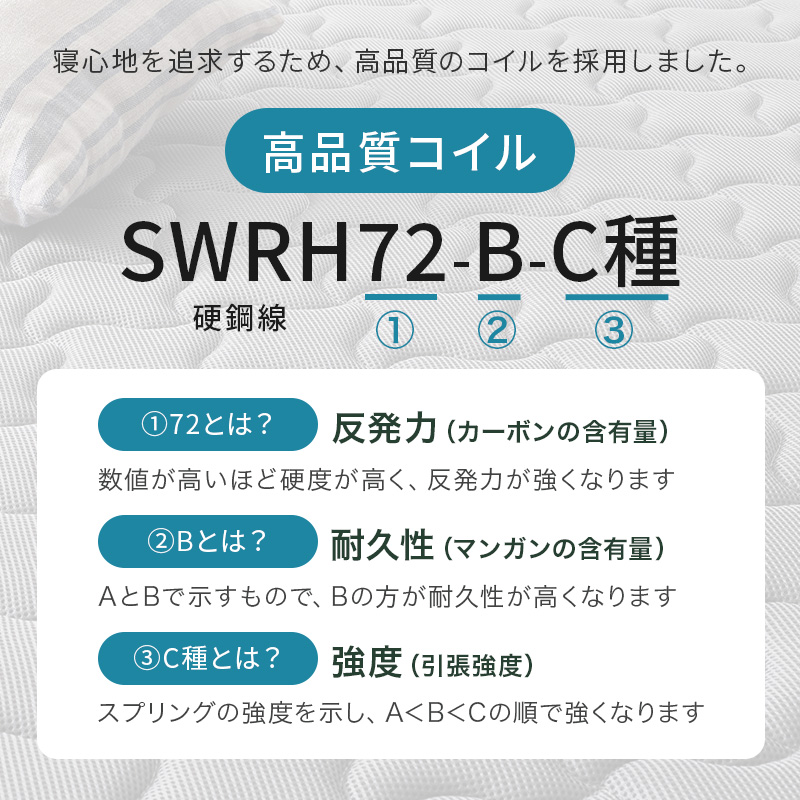 寝心地を追及するため、高品質のコイルを採用しました、【高品質コイル SWRH72-B-C種】「72とは」反発力、カーボンの含有量、数値が高いほど硬度が高く、反発力が強くなります。「Bとは」耐久性、マンガンの含有量、AとBで示すもので、Bの方が耐久性が高くなります。「C種とは」強度、引張強度、スプリングの強度を示し、A＜B＜Cの順で強くなります。