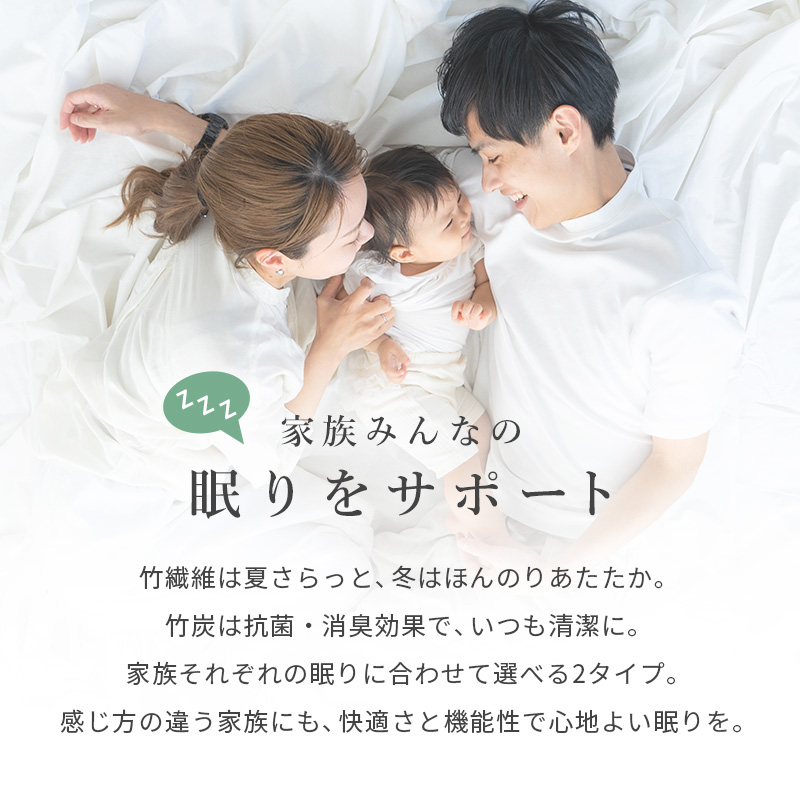 家族みんなの眠りをサポート。竹繊維は、夏さらっと、冬はほんのりあたたか。竹炭は抗菌・消臭効果で、いつも清潔に。家族それぞれの眠りに合わせて選べる2タイプ。感じ方の違う家族にも、快適さと機能性で心地よい眠りを。