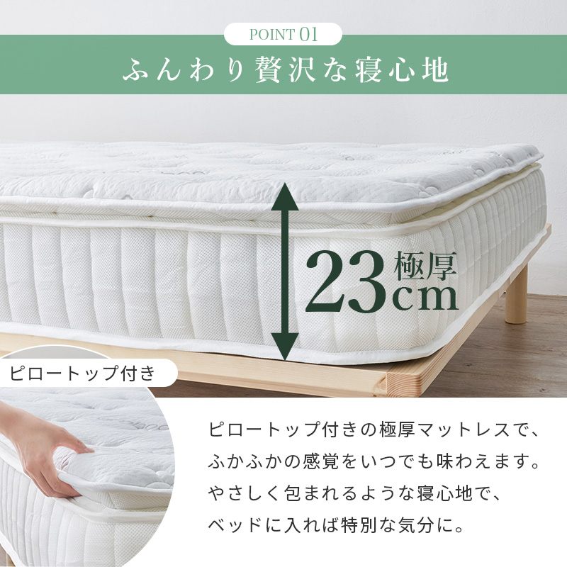 【ポイント1 ふんわり贅沢な寝心地】極厚23cm＜ピロートップ付き＞ピロートップ付きの極厚マットレスで、ふかふかの間隔をいつまでも味わえます。やさしく包まれるような寝心地で、ベッドに入れば特別な気分に。