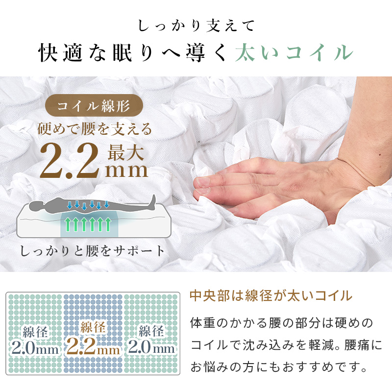 【しかっかり支えて 快適な眠りへ導く 太いコイル】硬めで腰を支えるコイル線径 最大2.2mmで、しっかり腰をサポート。＜中央部は線径が太いコイル＞体重のかかる小部分は硬めのコイルで沈み込みを軽減。腰痛にお悩みの方にもおすすめです。