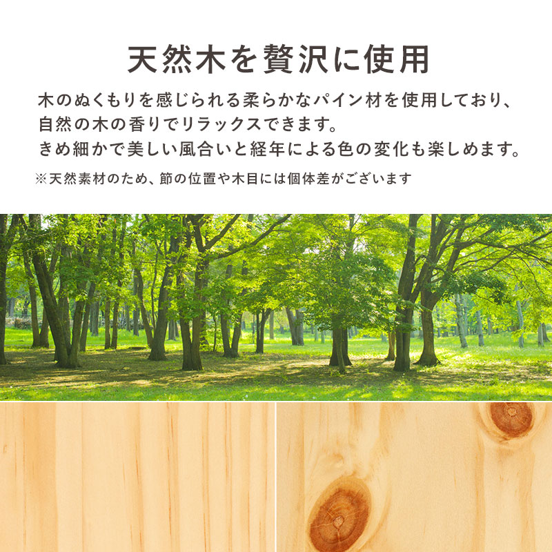 天然木を贅沢に使用。木のぬくもりを感じられる、柔らかなパイン材を使用しており、自然の木の香りでリラックスできます。きめ細かで美しい風合いと経年による色の変化も楽しめます。※天然素材のため、節の位置や木目に個体差がございます。