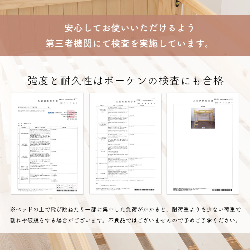 安心していただけるよう、第三者機関にて検査を実施しています。強度と耐久性はボーケンの検査にも合格。※ベッドの上で飛び跳ねたり、一部に集中した負荷がかかると、耐荷重よりも少ない荷重でも割れや破損をする場合がございます。不良品ではございませんので、予めご了承ください。