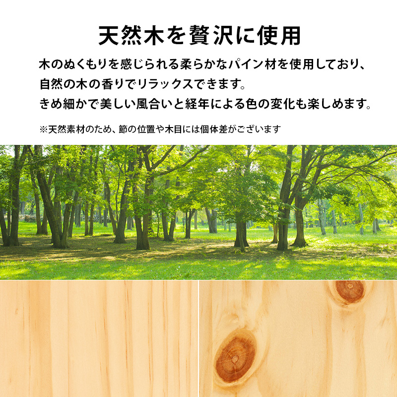 【天然木を贅沢に使用】木のぬくもりを感じられる、柔らかなパイン材を使用しており、自然の木の香りでリラックスできます。きめ細かで美しい風合いと、経年による色の変化も楽しめます。