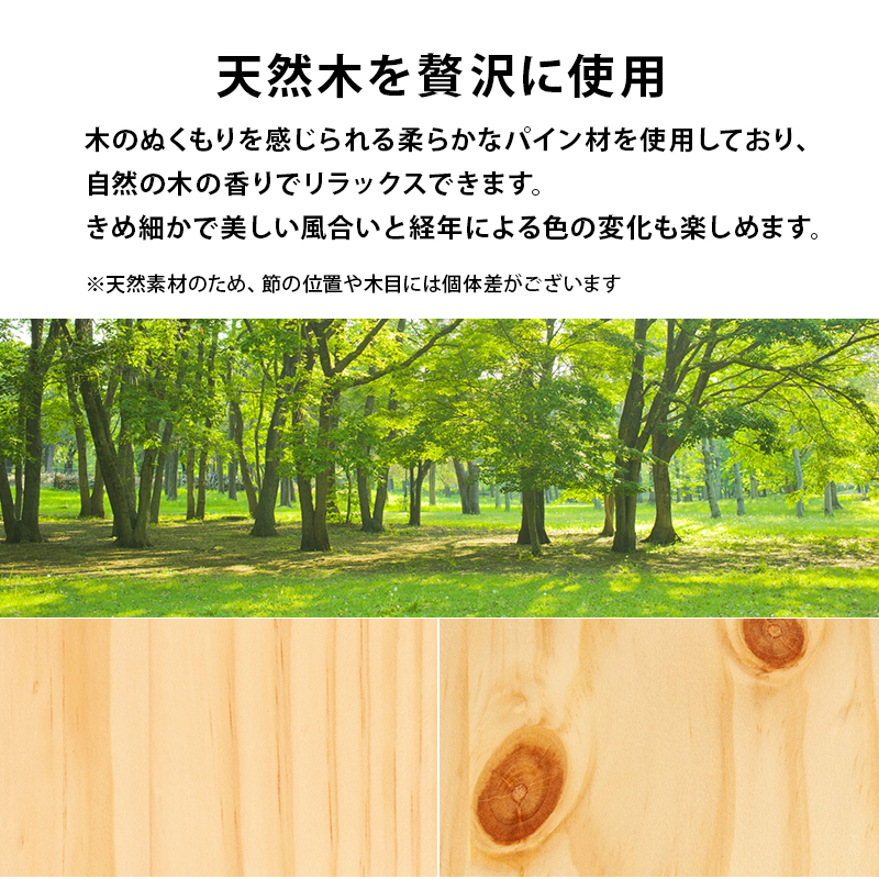 【天然木を贅沢に使用】木のぬくもりを感じられる、柔らかなパイン材を使用しており、自然の木の香りでリラックスできます。きめ細かで美しい風合いと、経年による色の変化も楽しめます。