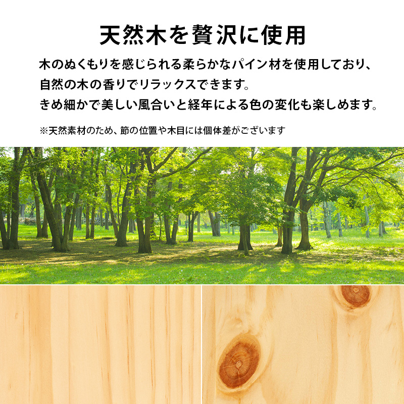天然木を贅沢に使用。木のぬくもりを感じられる、柔らかなパイン材を使用しており、自然の木の香りでリラックスできます。きめ細かで美しい風合いと、経年による色の変化も楽しめます。