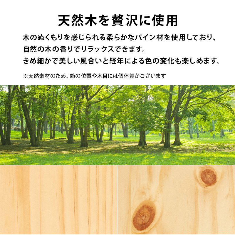 天然木を贅沢に使用。木のぬくもりを感じられる、柔らかなパイン材を使用しており、自然の木の香りでリラックスできます。きめ細かで美しい風合いと、経年による色の変化も楽しめます。