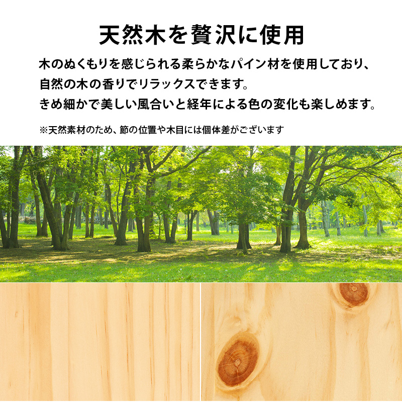 天然木を贅沢に使用。木のぬくもりを感じられる、柔らかなパイン材を使用しており、自然の木の香りでリラックスできます。きめ細かで美しい風合いと、経年による色の変化も楽しめます。