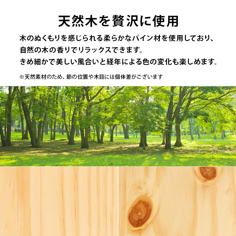 天然木を贅沢に使用。木のぬくもりを感じられる、柔らかなパイン材を使用しており、自然の木の香りでリラックスできます。きめ細かで美しい風合いと、経年による色の変化も楽しめます。