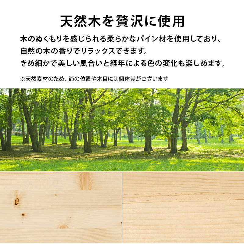 【天然木を贅沢に使用】木のぬくもりを感じられる柔らかなパイン材を使用しており、自然の木の香りでリラックスできます。きめ細かで美しい風合いと、経年による色の変化も楽しめます。