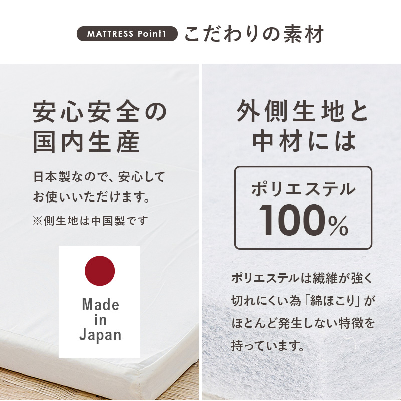【マットレス こだわりの素材】安心安全の国内生産。日本製なので、安心してお使いいただけます。※側生地は中国製です。外側生地と中材には「ポリエステル100%」ポリエステルは繊維が強く切れにくい為「綿ほこり」がほとんど発生しない特徴を持っています。