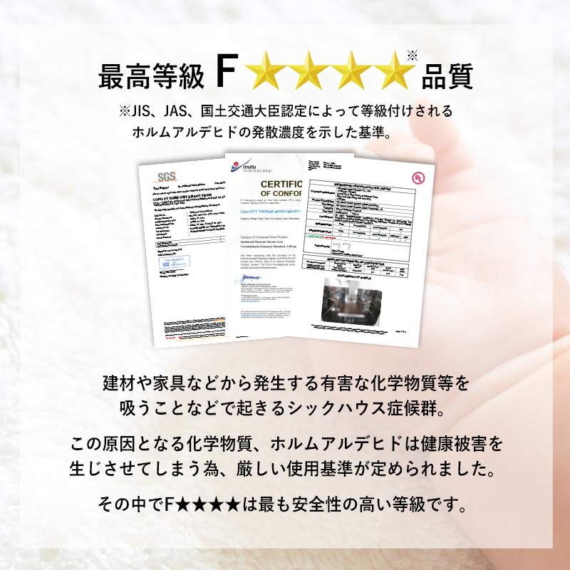 【最高等級 F★★★★級 品質】建材や家具などから発生する有害な化学物質等を吸うことなどで起きるシックハウス症候群。この原因となる化学物質、ホルムアルデヒドは健康被害を生じさせてしまうため、厳しい使用基準が定められました。その中で「F★★★★」は最も安全性の高い等級です。