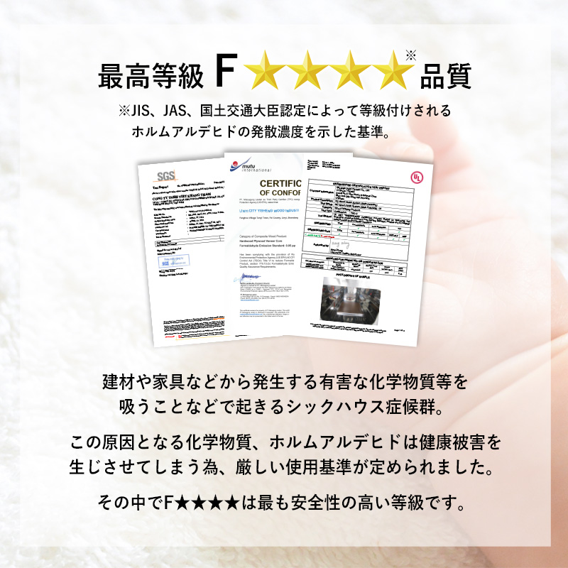 【最高等級 F★★★★級 品質】建材や家具などから発生する有害な化学物質等を吸うことなどで起きるシックハウス症候群。この原因となる化学物質、ホルムアルデヒドは健康被害を生じさせてしまうため、厳しい使用基準が定められました。その中で「F★★★★」は最も安全性の高い等級です。