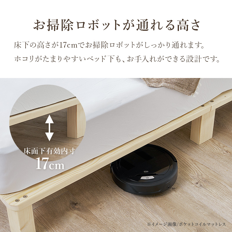 【お掃除ロボットが通れる高さ】床下の高さが17cmでお掃除ロボットがしっかり通れます。ホコリがたまりやすいベッド下も、お手入れができる設計です。