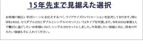 15年先まで見据えた選択。W240は、セミダブル2台と、ダブル＋シングルの２対応を設定。W300は家族3人で贅沢に過ごしたいと、シングル3台セットにしました。